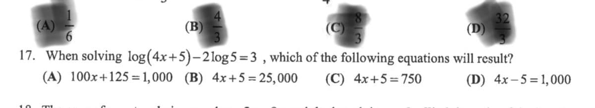 (A)
(B)
17. When solving log(4x+5)-21log 5 =3 , which of the following equations will result?
(A) 100x+125 = 1,000 (B) 4x +5 = 25,000
(C) 4x+5= 750
(D) 4x-5 = 1,000
