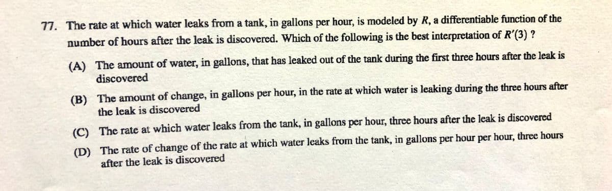 77. The rate at which water leaks from a tank, in gallons per hour, is modeled by R, a differentiable function of the
number of hours after the leak is discovered. Which of the following is the best interpretation of R'(3) ?
(A) The amount of water, in gallons, that has leaked out of the tank during the first three hours after the leak is
discovered
(B) The amount of change, in gallons per hour, in the rate at which water is leaking during the three hours after
the leak is discovered
(C) The rate at which water leaks from the tank, in gallons per hour, three hours after the leak is discovered
(D) The rate of change of the rate at which water leaks from the tank, in gallons per hour per hour, three hours
after the leak is discovered
