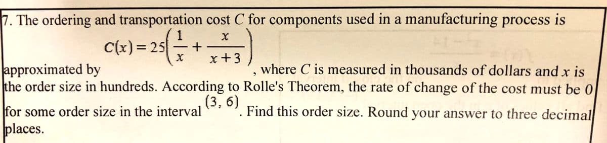 7. The ordering and transportation cost C for components used in a manufacturing process is
C(x)= 25
%3D
x+3
approximated by
the order size in hundreds. According to Rolle's Theorem, the rate of change of the cost must be 0
where C is measured in thousands of dollars and x is
(3,6)
Find this order size. Round your answer to three decimal
for some order size in the interval
places.
