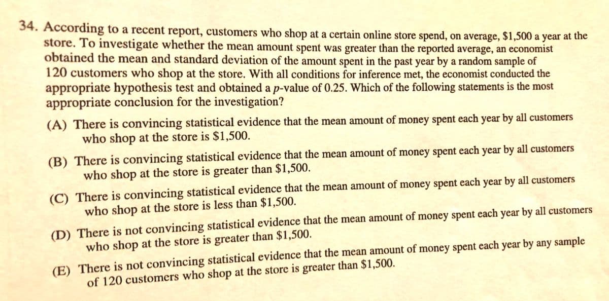 34. According to a recent report, customers who shop at a certain online store spend, on average, $1,500 a year at the
store. To investigate whether the mean amount spent was greater than the reported average, an economist
obtained the mean and standard deviation of the amount spent in the past year by a random sample of
120 customers who shop at the store. With all conditions for inference met, the economist conducted the
appropriate hypothesis test and obtained a p-value of 0.25. Which of the following statements is the most
appropriate conclusion for the investigation?
(A) There is convincing statistical evidence that the mean amount of money spent each year by all customers
who shop at the store is $1,500.
(B) There is convincing statistical evidence that the mean amount of money spent each year by all customers
who shop at the store is greater than $1,500.
(C) There is convincing statistical evidence that the mean amount of money spent each year by all customers
who shop at the store is less than $1,500.
(D) There is not convincing statistical evidence that the mean amount of money spent each year by all customers
who shop at the store is greater than $1,500.
(E) There is not convincing statistical evidence that the mean amount of money spent each year by any sample
of 120 customers who shop at the store is greater than $1,500.