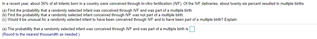 In a recent year, about 36% of all infants born in a country were conceived through in-vitro fertilization (IVF). Of the IVF deliveries, about twenty-six percent resulted in multiple births.
(a) Find the probability that a randomly selected infant was conceived through IVF and was part of a multiple birth.
(b) Find the probability that a randomly selected infant conceived through IVF was not part of a multiple birth.
(c) Would it be unusual for a randomly selected infant to have been conceived through IVF and to have been part of a multiple birth? Explain.
(a) The probability that a randomly selected infant was conceived through IVF and was part of a multiple birth is
(Round to the nearest thousandth as needed.)
