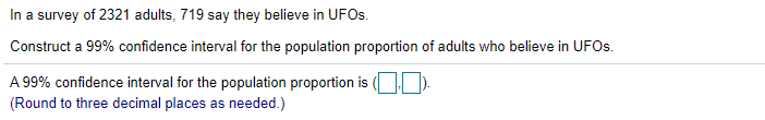 In a survey of 2321 adults, 719 say they believe in UFOS.
Construct a 99% confidence interval for the population proportion of adults who believe in UFOs.
A 99% confidence interval for the population proportion is (
(Round to three decimal places as needed.)
