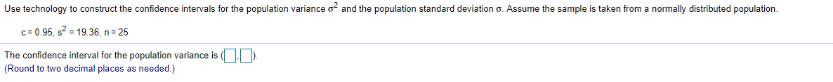 Use technology to construct the confidence intervals for the population variance o and the population standard deviation o. Assume the sample is taken from a normally distributed population.
c= 0.95, s? = 19.36, n= 25
The confidence interval for the population variance is
(Round to two decimal places as needed.)
