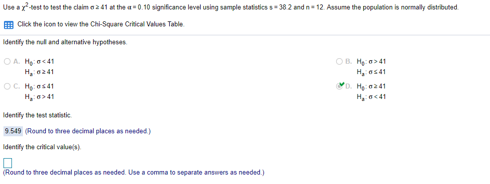 Use a x-test to test the claim o241 at the a = 0.10 significance level using sample statistics s= 38.2 and n = 12. Assume the population is normally distributed.
E Click the icon to view the Chi-Square Critical Values Table.
Identify the null and alternative hypotheses.
O A. Ho: o< 41
О В. Но: о> 41
H3: 0241
H3: os41
YD. Ho: 0241
O C. Ho: os41
H3: o> 41
Hạ: o< 41
Identify the test statistic.
9.549 (Round to three decimal places as needed.)
Identify the critical value(s).
(Round to three decimal places as needed. Use a comma to separate answers as needed.)
