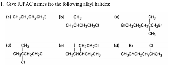 1. Give IUPAC names fro the following alkyl halides:
(a) CH3CH2CH2CH2I
(b|
(c)
CH3
CH3
CH3CHCH2CH2CI
BrCH2CH2CH,CCH28
ČH3
(d)
CH3
le)
! CH,CH2CI
(d)
Br
CI
CH3CH2CH2CI
CH3CHCHCH2CH3
CH3CHCH2CH2CHCH3
CI
