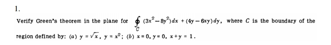 1.
Verify Green's theorem in the plane for
6 (3x- 8y) dx + (4y – 6xy)dy, where C is the boundary of the
region defined by: (a) y = Vx, y = x2; (b) x = 0, y = 0, x+y = 1.
%3D
