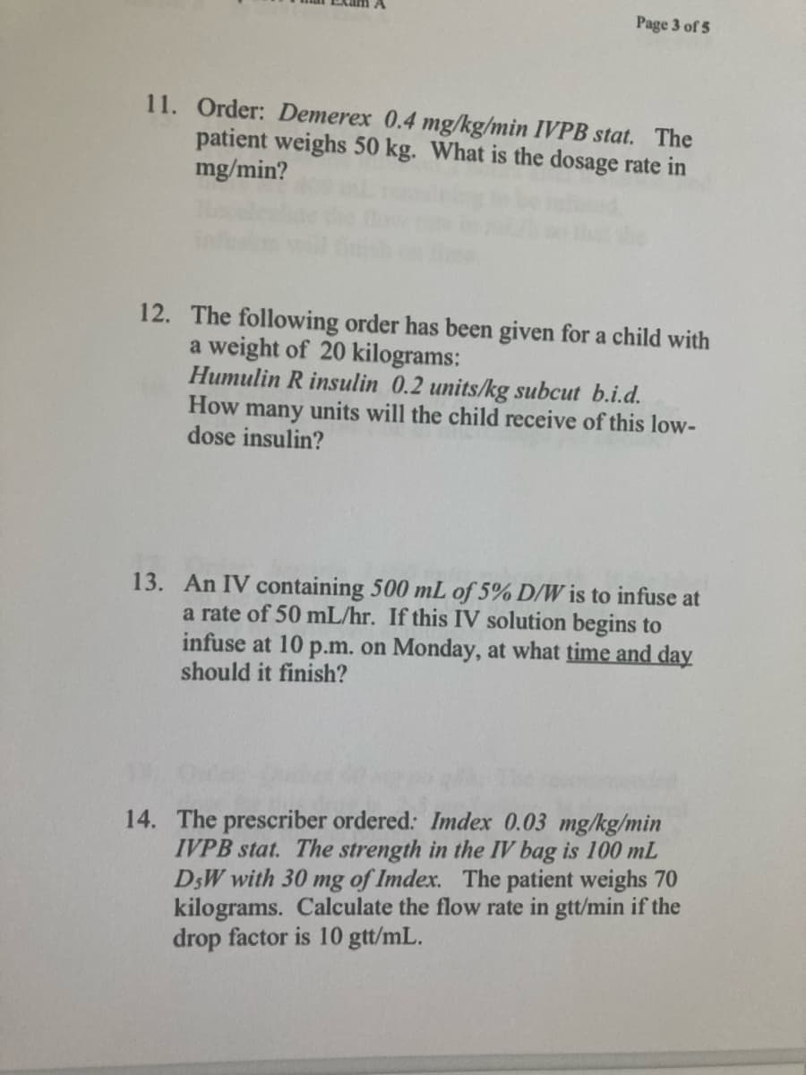 Page 3 of 5
11. Order: Demerex 0.4 mg/kg/min IVPB stat. The
patient weighs 50 kg. What is the dosage rate in
mg/min?
12. The following order has been given for a child with
a weight of 20 kilograms:
Humulin R insulin 0.2 units/kg subcut b.i.d.
How many units will the child receive of this low-
dose insulin?
13. An IV containing 500 mL of 5% D/W is to infuse at
a rate of 50 mL/hr. If this IV solution begins to
infuse at 10 p.m. on Monday, at what time and day
should it finish?
14. The prescriber ordered: Imdex 0.03 mg/kg/min
IVPB stat. The strength in the IV bag is 100 mL
DW with 30 mg of Imdex. The patient weighs 70
kilograms. Calculate the flow rate in gtt/min if the
drop factor is 10 gtt/mL.
