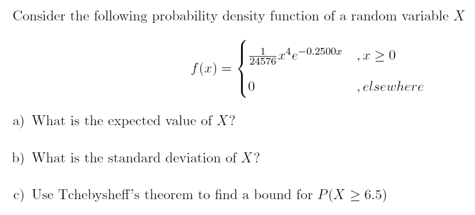 Consider the following probability density function of a random variable X
1
.4
-0.2500x
24576 e
,x > 0
f(x) =
, elsewhere
a) What is the expected value of X?
b) What is the standard deviation of X?
c) Use Tchebysheff's theorem to find a bound for P(X > 6.5)
