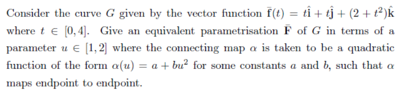 Consider the curve G given by the vector function f(t) = tỉ + tj + (2 +t²)k
where t e [0,4]. Give an equivalent parametrisation F of G in terms of a
parameter u E [1,2] where the connecting map a is taken to be a quadratic
function of the form a(u) = a + bu? for some constants a and b, such that a
maps endpoint to endpoint.
