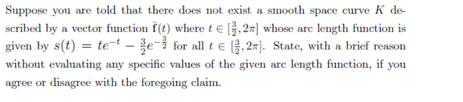 Suppose you are told that there does not exist a smooth space curve K de-
scribed by a vector function f(t) where t e , 27] whose arc length function is
given by s(t) = te-t – e-i for all t e , 27]. State, with a brief reason
without evaluating any specific values of the given arc length function, if you
agree or disagree with the foregoing claim.
