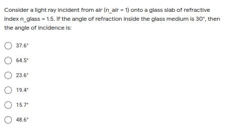 Consider a light ray incident from air (n_air = 1) onto a glass slab of refractive
index n_glass = 1.5. If the angle of refraction inside the glass medium is 30", then
the angle of incidence is:
37.6
°
O 64.5°
23.6°
O 19.4
O 15.7
O 48.6
