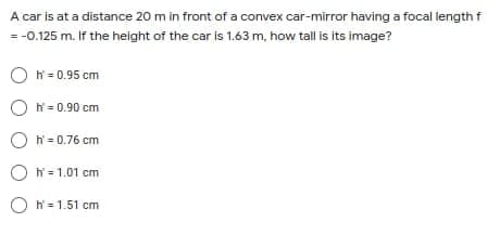 A car is at a distance 20 m in front of a convex car-mirror having a focal length f
= -0.125 m. If the height of the car is 1.63 m, how tall is its image?
O hř = 0.95 cm
O ř = 0.90 cm
O N = 0.76 cm
O N= 1.01 cm
O N= 1.51 cm
