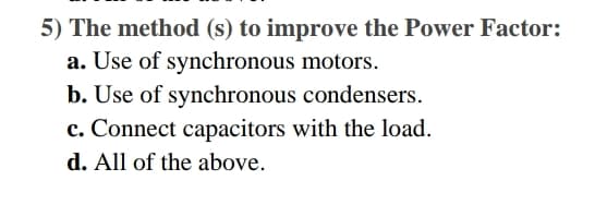 5) The method (s) to improve the Power Factor:
a. Use of synchronous motors.
b. Use of synchronous condensers.
c. Connect capacitors with the load.
d. All of the above.
