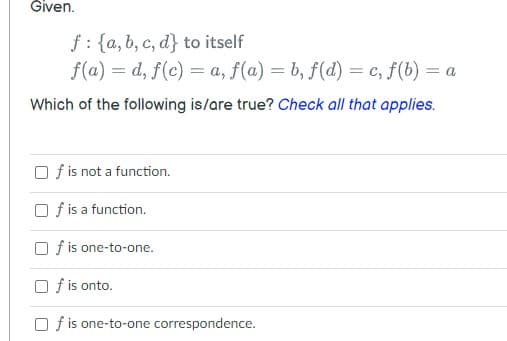 Given.
f: {a, b, c, d} to itself
f(a) = d, f(c) = a, f(a) = b, f(d) = c, f(b) = a
Which of the following is/are true? Check all that applies.
O f is not a function.
O f is a function.
O f is one-to-one.
O f is onto.
O f is one-to-one correspondence.
