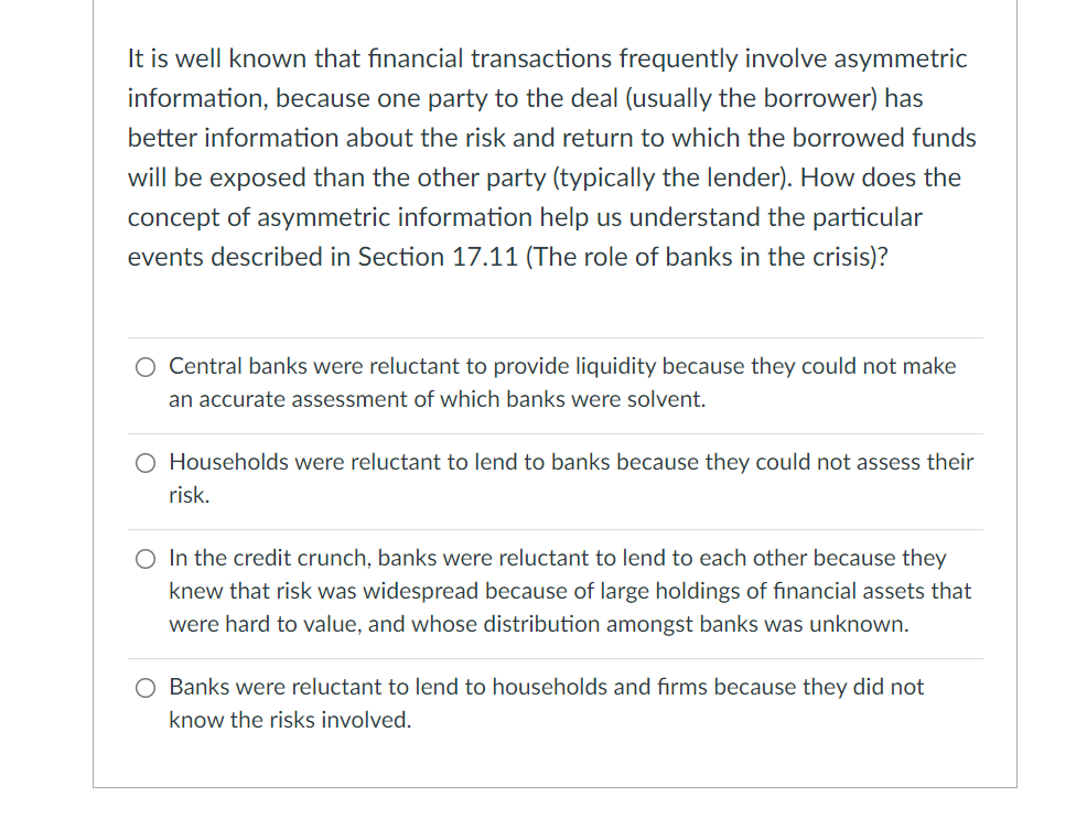 It is well known that financial transactions frequently involve asymmetric
information, because one party to the deal (usually the borrower) has
better information about the risk and return to which the borrowed funds
will be exposed than the other party (typically the lender). How does the
concept of asymmetric information help us understand the particular
events described in Section 17.11 (The role of banks in the crisis)?
O Central banks were reluctant to provide liquidity because they could not make
an accurate assessment of which banks were solvent.
O Households were reluctant to lend to banks because they could not assess their
risk.
O In the credit crunch, banks were reluctant to lend to each other because they
knew that risk was widespread because of large holdings of financial assets that
were hard to value, and whose distribution amongst banks was unknown.
O Banks were reluctant to lend to households and firms because they did not
know the risks involved.
