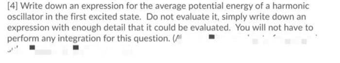 [4] Write down an expression for the average potential energy of a harmonic
ocillator in the first excited state. Do not evaluate it, simply write down an
expression with enough detail that it could be evaluated. You will not have to
perform any integration for this question. (
