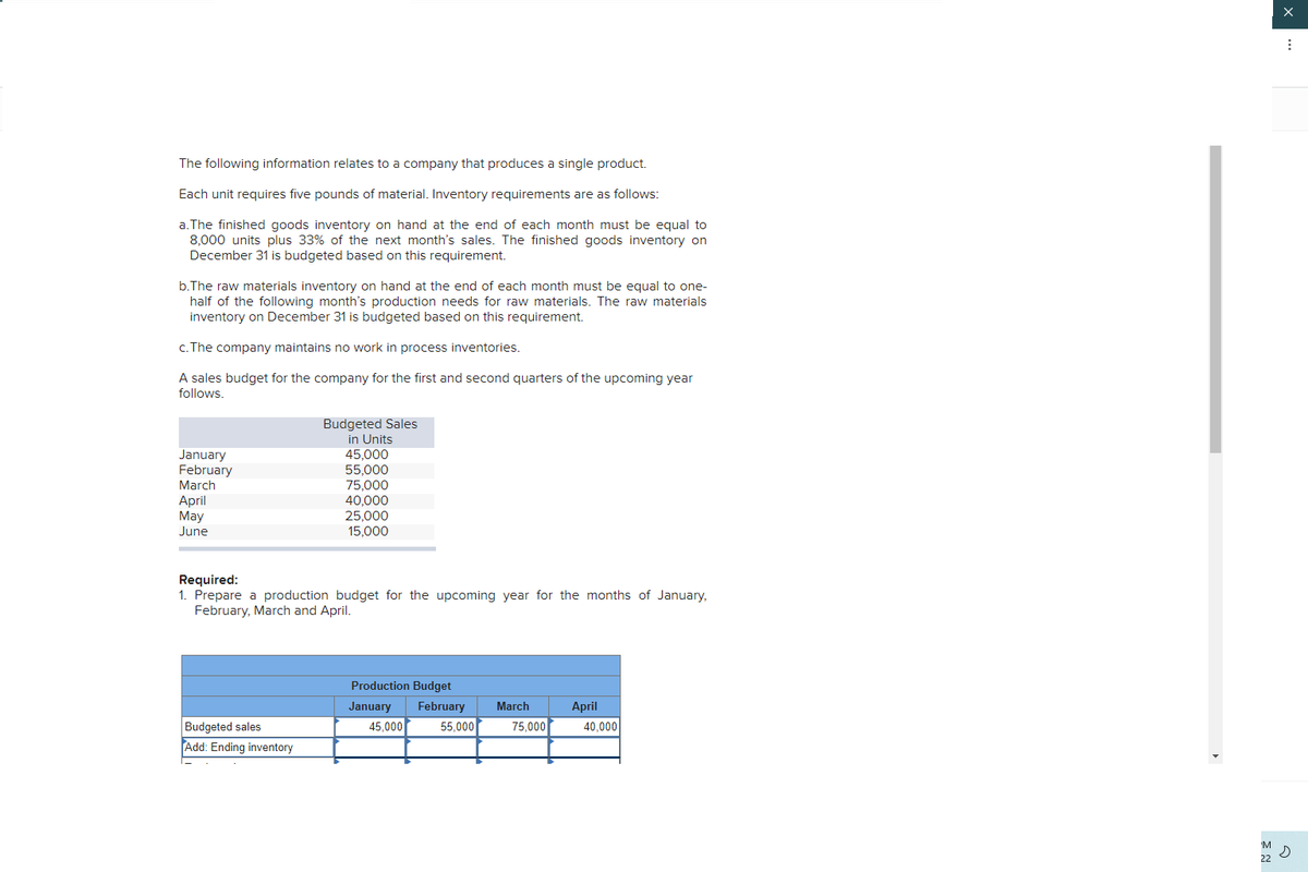 The following information relates to a company that produces a single product.
Each unit requires five pounds of material. Inventory requirements are as follows:
a.The finished goods inventory on hand at the end of each month must be equal to
8,000 units plus 33% of the next month's sales. The finished goods inventory on
December 31 is budgeted based on this requirement.
b.The raw materials inventory on hand at the end of each month must be equal to one-
half of the following month's production needs for raw materials. The raw materials
inventory on December 31 is budgeted based on this requirement.
c. The company maintains no work in process inventories.
A sales budget for the company for the first and second quarters of the upcoming year
follows.
Budgeted Sales
in Units
45,000
55,000
75,000
40,000
25,000
15,000
January
February
March
April
May
June
Required:
1. Prepare a production budget for the upcoming year for the months of January,
February, March and April.
Production Budget
January
February
March
April
Budgeted sales
Add: Ending inventory
45,000
55,000
75,000
40,000
'M
