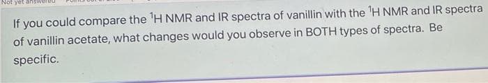 Not yet answ
If you could compare the 'H NMR and IR spectra of vanillin with the 'H NMR and IR spectra
of vanillin acetate, what changes would you observe in BOTH types of spectra. Be
specific.
