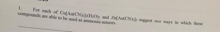1.
For each of Cu[Au(CN)2]2(H0), and Zn[Au(CN)2]2 suggest two ways in which these
compounds are able to be used as ammonia sensors.
