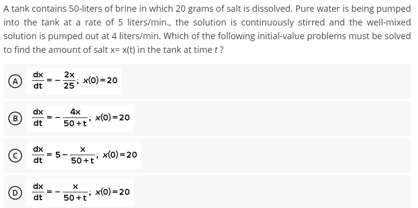 A tank contains 50-liters of brine in which 20 grams of salt is dissolved. Pure water is being pumped
into the tank at a rate of 5 liters/min., the solution is continuously stirred and the well-mixed
solution is pumped out at 4 liters/min. Which of the following initial-value problems must be solved
to find the amount of salt x= x(t) in the tank at time t?
dx
(A
2x
x(0) = 20
25
dt
dx
4x
B
x(0) = 20
dt
50 +t
dx
5-
50 +t
x(0) = 20
dt
dx
x(0) = 20
dt
50 +t
