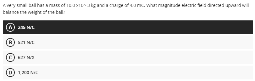 A very small ball has a mass of 10.0 x10^-3 kg and a charge of 4.0 mc. What magnitude electric field directed upward will
balance the weight of the ball?
A 245 N/C
(B) 521 N/C
627 N/X
(D 1,200 N/c
