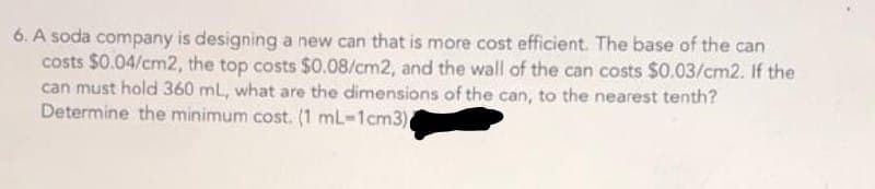 6. A soda company is designing a new can that is more cost efficient. The base of the can
costs $0.04/cm2, the top costs $0.08/cm2, and the wall of the can costs $0.03/cm2. If the
can must hold 360 mL, what are the dimensions of the can, to the nearest tenth?
Determine the minimum cost. (1 mL-1cm3)
