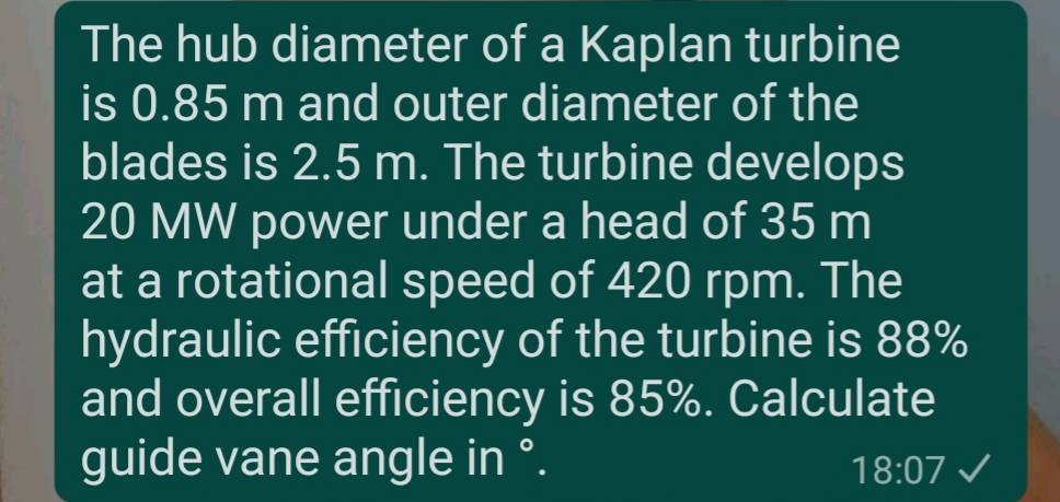 The hub diameter of a Kaplan turbine
is 0.85 m and outer diameter of the
blades is 2.5 m. The turbine develops
20 MW power under a head of 35 m
at a rotational speed of 420 rpm. The
hydraulic efficiency of the turbine is 88%
and overall efficiency is 85%. Calculate
guide vane angle in °.
18:07 /
