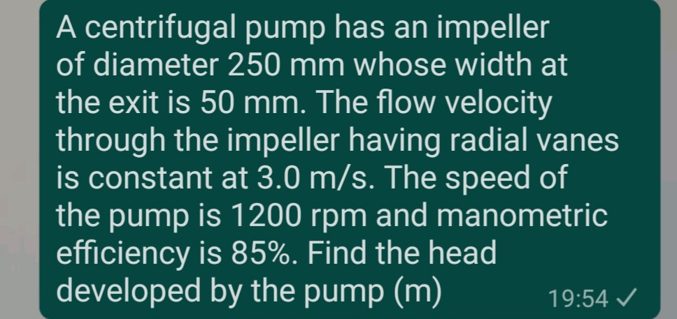 A centrifugal pump has an impeller
of diameter 250 mm whose width at
the exit is 50 mm. The flow velocity
through the impeller having radial vanes
is constant at 3.0 m/s. The speed of
the pump is 1200 rpm and manometric
efficiency is 85%. Find the head
developed by the pump (m)
19:54 /
