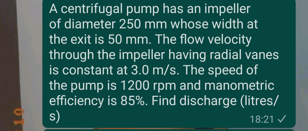 A centrifugal pump has an impeller
of diameter 250 mm whose width at
the exit is 50 mm. The flow velocity
through the impeller having radial vanes
is constant at 3.0 m/s. The speed of
the pump is 1200 rpm and manometric
efficiency is 85%. Find discharge (litres/
s)
18:21 /
