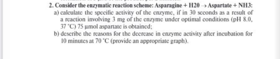 2. Consider the enzymatic reaction scheme: Asparagine + H20 Aspartate + NH3:
a) calculate the specific activity of the enzyme, if in 30 seconds as a result of
a reaction involving 3 mg of the enzyme under optimal conditions (pH 8.0,
37 °C) 75 umol aspartate is obtaincd;
b) describe the reasons for the decrease in enzyme activity after incubation for
10 minutes at 70 °C (provide an appropriate graph).
