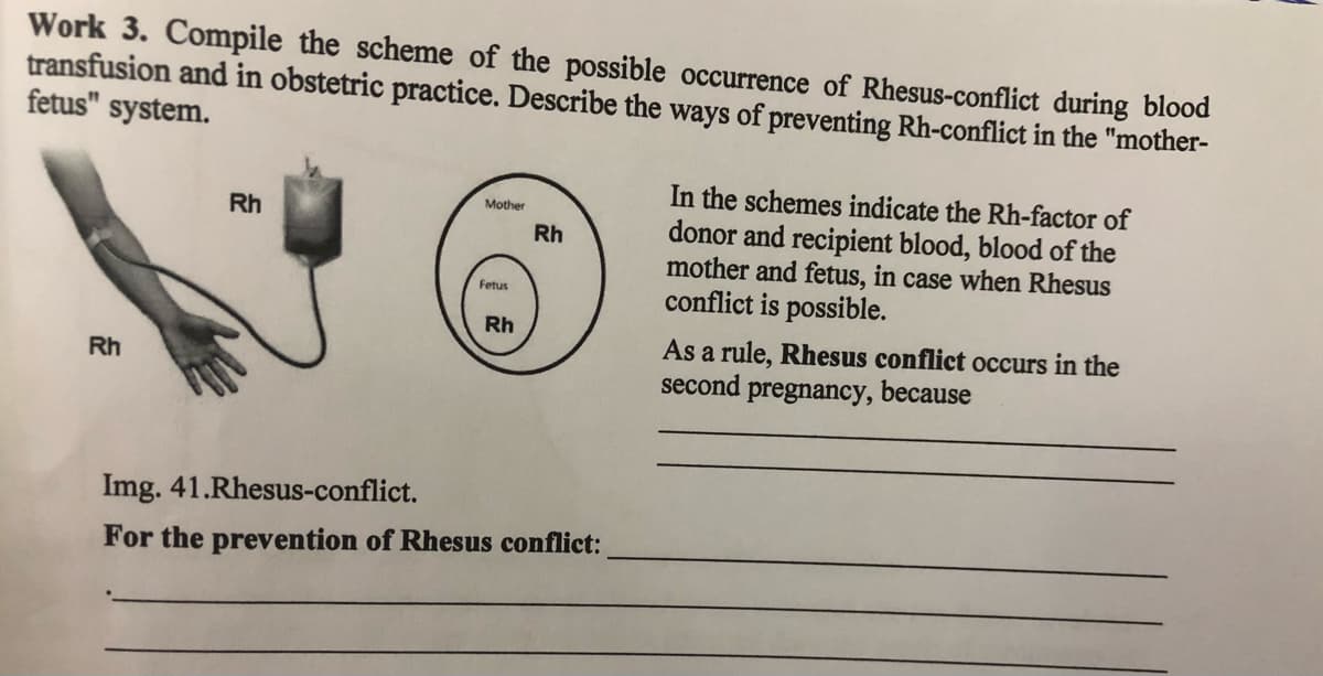 Work 3. Compile the scheme of the possible occurrence of Rhesus-conflict during blood
transfusion and in obstetric practice. Describe the ways of preventing Rh-conflict in the "mother-
fetus" system.
In the schemes indicate the Rh-factor of
donor and recipient blood, blood of the
mother and fetus, in case when Rhesus
conflict is possible.
Mother
Rh
Rh
Fetus
Rh
As a rule, Rhesus conflict occurs in the
second pregnancy, because
Rh
Img. 41.Rhesus-conflict.
For the prevention of Rhesus conflict:
