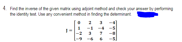 4. Find the inverse of the given matrix using adjoint method and check your answer by performing
the identity test. Use any convenient method in finding the determinant.
2
3
-4]
-1
-4
-5
J =
-2
3
7
-8
-9
-6
6.
-5]
