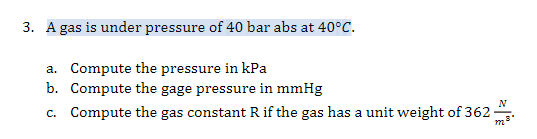 3. A gas is under pressure of 40 bar abs at 40°C.
a. Compute the pressure in kPa
b. Compute the gage pressure in mmHg
c. Compute the gas constant R if the gas has a unit weight of 362
m

