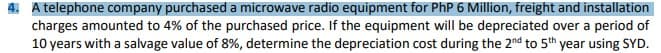 4. A telephone company purchased a microwave radio equipment for PhP 6 Million, freight and installation
charges amounted to 4% of the purchased price. If the equipment will be depreciated over a period of
10 years with a salvage value of 8%, determine the depreciation cost during the 2nd to 5th year using SYD.
