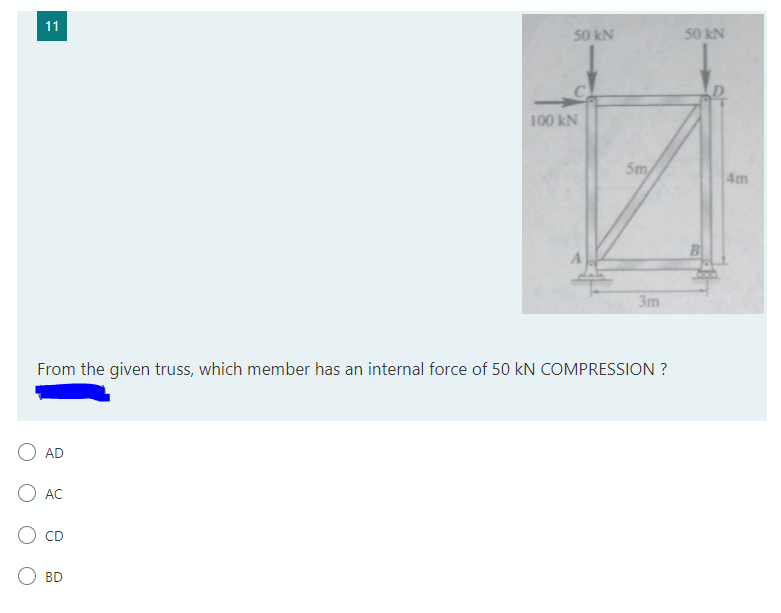 11
50 kN
50 kN
100 kN
Sm
4m
3m
From the given truss, which member has an internal force of 50 kN COMPRESSION ?
AD
AC
BD
