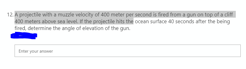 12. A projectile with a muzzle velocity of 400 meter per second is fired from a gun on top of a cliff
400 meters above sea level. If the projectile hits the ocean surface 40 seconds after the being
fired, determine the angle of elevation of the gun.
Enter your answer
