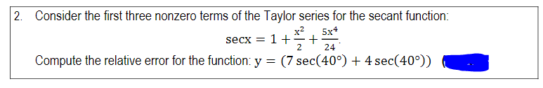 2. Consider the first three nonzero terms of the Taylor series for the secant function:
x2
5x4
secx = 1 +
2
24
Compute the relative error for the function: y = (7 sec(40°) + 4 sec(40°))

