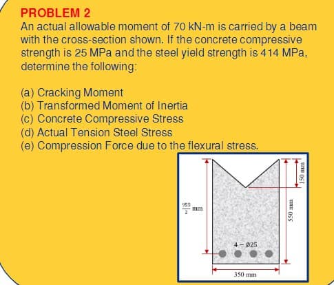 PROBLEM 2
An actual allowable moment of 70 kN-m is carried by a beam
with the cross-section shown. If the concrete compressive
strength is 25 MPa and the steel yield strength is 414 MPa,
determine the following:
(a) Cracking Moment
(b) Transformed Moment of Inertia
(c) Concrete Compressive Stress
(d) Actual Tension Steel Stress
(e) Compression Force due to the flexural stress.
955
2
mm
4-025
350 mm
550 m
150 mm