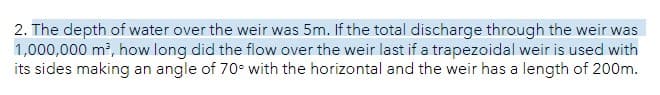 2. The depth of water over the weir was 5m. If the total discharge through the weir was
1,000,000 m², how long did the flow over the weir last if a trapezoidal weir is used with
its sides making an angle of 70° with the horizontal and the weir has a length of 200m.