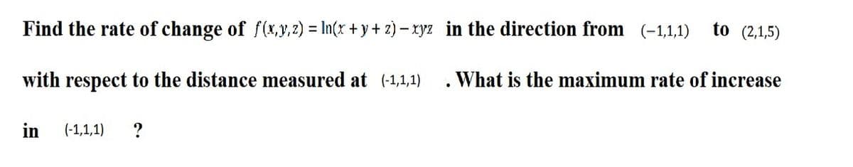 Find the rate of change of f(x,y,2) = In(x + y + z) – xryz in the direction from (-1,1,1)
to (2,1,5)
%3D
with respect to the distance measured at (-1,1,1)
. What is the maximum rate of increase
in
(-1,1,1)
?
