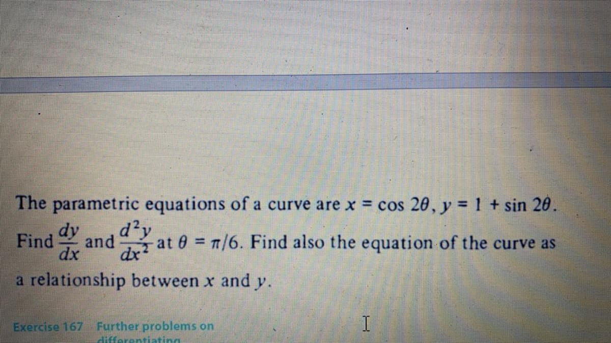 The parametric equations of a curve are x = cos 20, y = 1 + sin 20.
d²y
Find dy
at 0 1/6. Find also the equation of the curve as
and
dx
dx?
a relationship between x and y.
Exercise 167
Further problems on
differentiating
