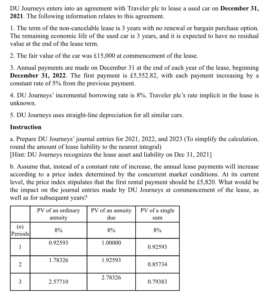 DU Journeys enters into an agreement with Traveler plc to lease a used car on December 31,
2021. The following information relates to this agreement.
1. The term of the non-cancelable lease is 3 years with no renewal or bargain purchase option.
The remaining economic life of the used car is 3 years, and it is expected to have no residual
value at the end of the lease term.
2. The fair value of the car was £15,000 at commencement of the lease.
3. Annual payments are made on December 31 at the end of each year of the lease, beginning
December 31, 2022. The first payment is £5,552.82, with each payment increasing by a
constant rate of 5% from the previous payment.
4. DU Journeys' incremental borrowing rate is 8%. Traveler plc's rate implicit in the lease is
unknown.
5. DU Journeys uses straight-line depreciation for all similar cars.
Instruction
a. Prepare DU Journeys’ journal entries for 2021, 2022, and 2023 (To simplify the calculation,
round the amount of lease liability to the nearest integral)
[Hint: DU Journeys recognizes the lease asset and liability on Dec 31, 2021]
b. Assume that, instead of a constant rate of increase, the annual lease payments will increase
according to a price index determined by the concurrent market conditions. At its current
level, the price index stipulates that the first rental payment should be £5,820. What would be
the impact on the journal entries made by DU Journeys at commencement of the lease, as
well as for subsequent years?
PV of an annuity
PV of a single
PV of an ordinary
annuity
due
sum
(n)
Periods
8%
8%
8%
0.92593
1.00000
1
0.92593
1.78326
1.92593
2
0.85734
2.78326
3
2.57710
0.79383
