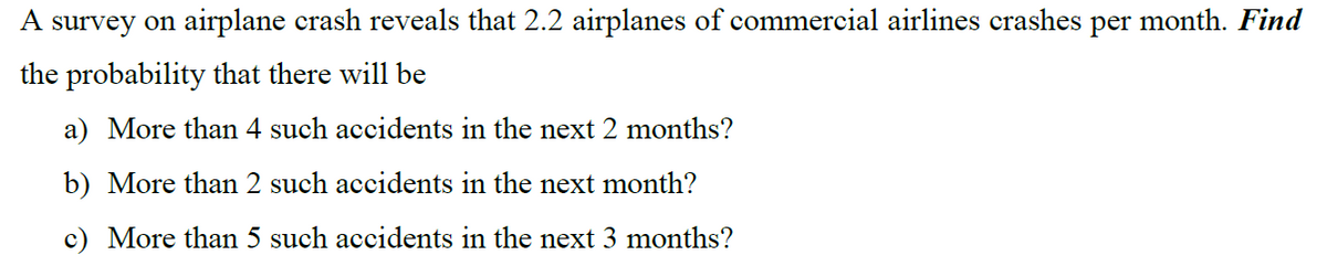 A survey on airplane crash reveals that 2.2 airplanes of commercial airlines crashes per month. Find
the probability that there will be
a) More than 4 such accidents in the next 2 months?
b) More than 2 such accidents in the next month?
c) More than 5 such accidents in the next 3 months?
