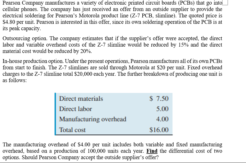 Pearson Company manufactures a variety of electronic printed circuit boards (PCBS) that go into
cellular phones. The company has just received an offer from an outside supplier to provide the
electrical soldering for Pearson's Motorola product line (Z-7 PCB, slimline). The quoted price is
$4.80 per unit. Pearson is interested in this offer, since its own soldering operation of the PCB is at
its peak capacity.
Outsourcing option. The company estimates that if the supplier's offer were accepted, the direct
labor and variable overhead costs of the Z-7 slimline would be reduced by 15% and the direct
material cost would be reduced by 20%.
In-house production option. Under the present operations, Pearson manufactures all of its own PCBS
from start to finish. The Z-7 slimlines are sold through Motorola at $20 per unit. Fixed overhead
charges to the Z-7 slimline total $20,000 each year. The further breakdown of producing one unit is
as follows:
Direct materials
$ 7.50
Direct labor
5.00
Manufacturing overhead
4.00
Total cost
$16.00
The manufacturing overhead of $4.00 per unit includes both variable and fixed manufacturing
overhead, based on a production of 100,000 units each year. Find the differential cost of two
options. Should Pearson Company accept the outside supplier's offer?
