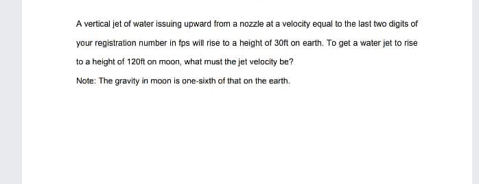 A vertical jet of water issuing upward from a nozzle at a velocity equal to the last two digits of
your registration number in fps will rise to a height of 30ft on earth. To get a water jet to rise
to a height of 120ft on moon, what must the jet velocity be?
Note: The gravity in moon is ane-sixth of that on the earth.
