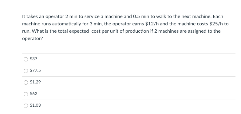 It takes an operator 2 min to service a machine and 0.5 min to walk to the next machine. Each
machine runs automatically for 3 min, the operator earns $12/h and the machine costs $25/h to
run. What is the total expected cost per unit of production if 2 machines are assigned to the
operator?
$37
$77.5
$1.29
$62
$1.03
