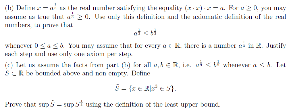 (b) Define x = aš as the real number satisfying the equality (x · x) · x = a. For a > 0, you may
assume as true that as > 0. Use only this definition and the axiomatic definition of the real
numbers, to prove that
a < b3
whenever 0 <a< b. You may assume that for every a E R, there is a number as in R. Justify
each step and use only one axiom per step.
(c) Let us assume the facts from part (b) for all a, b e R, i.e. as < b3 whenever a < b. Let
SCR be bounded above and non-empty. Define
Š = {r € R]r³ € S}.
Prove that
sup
Š =
= sup Si using the definition of the least upper bound.
