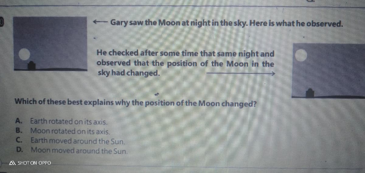 + Gary saw the Moon at night in the sky. Here is what he observed.
He checked after some time that same night and
observed that the position of the Moon in the
sky had changed.
Which of these best explains why the position of the Moon changed?
A. Earth rotated on its axis
B. Moonrotated on its axis.
C. Earth moved around the Sun.
D. Moon moved around the Sun
A SHOT ON OPPO
