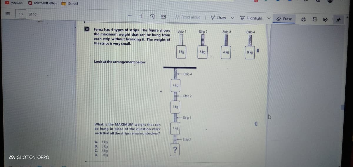 O youtube
Microsoft office School
10
of 16
A Read aloud V Draw
F Highlight
O Erase
30
Feroz has 4 types of strips. The figure shows
the maximum weight that can be hung from
each strip without breaking it. The weight of
the strips is very small.
Strip 1
Strip 2
Strip 3
Strip 4
1 kg
5 kg
4 kg
9 kg
Look at the arrangement below.
- Strip 4
4 kg
Strip 2
1 kg
Strip 3
What is the MAXIMUM weight that can
be hung in place of the question mark
such that all the strips remain unbroken?
1 kg
Strip 2
1 kg
B. 3 kg
C. 5kg
D. 9 kg
А.
A SHOT ON OPPO
