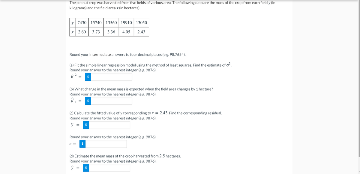 The peanut crop was harvested from five fields of various area. The following data are the mass of the crop from each field y (in
kilograms) and the field area x (in hectares).
y 7430| 15740
13560
19910
13050
2.60
3.73
3.36
4.05
2.43
Round your intermediate answers to four decimal places (e.g. 98.7654).
(a) Fit the simple linear regression model using the method of least squares. Find the estimate of oʻ.
Round your answer to the nearest integer (e.g. 9876).
2
i
(b) What change in the mean mass is expected when the field area changes by 1 hectare?
Round your answer to the nearest integer (e.g. 9876).
(c) Calculate the fitted value of y corresponding to x = 2.43. Find the corresponding residual.
Round your answer to the nearest integer (e.g. 9876).
Round your answer to the nearest integer (e.g. 9876).
e =
i
(d) Estimate the mean mass of the crop harvested from 2.5 hectares.
Round your answer to the nearest integer (e.g. 9876).
i

